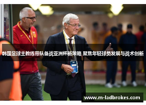 韩国足球主教练带队备战亚洲杯新策略 聚焦年轻球员发展与战术创新