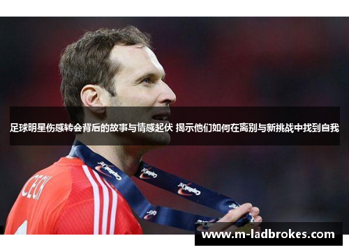 足球明星伤感转会背后的故事与情感起伏 揭示他们如何在离别与新挑战中找到自我