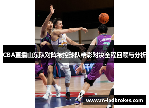 CBA直播山东队对阵被控球队精彩对决全程回顾与分析