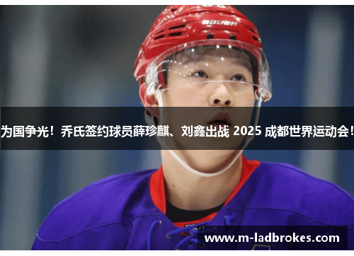 为国争光！乔氏签约球员薛珍麒、刘鑫出战 2025 成都世界运动会！